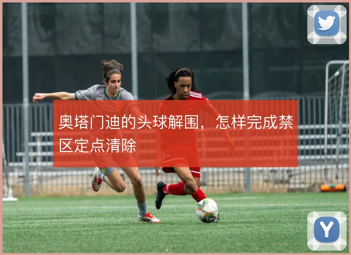 奥塔门迪的头球解围,怎样完成禁区定点清除