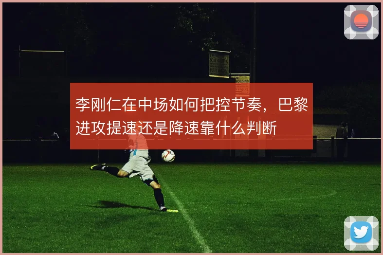 李刚仁在中场如何把控节奏，巴黎进攻提速还是降速靠什么判断