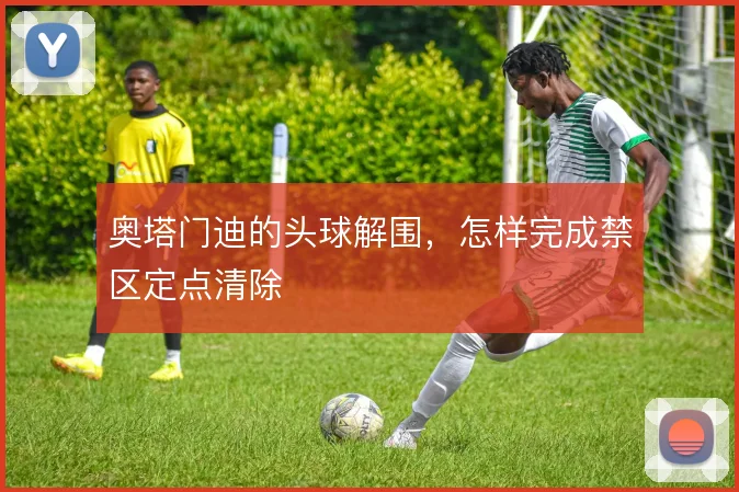 奥塔门迪的头球解围,怎样完成禁区定点清除