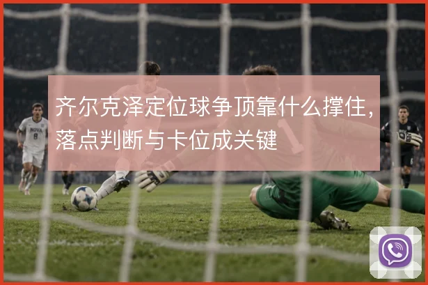 齐尔克泽定位球争顶靠什么撑住，落点判断与卡位成关键