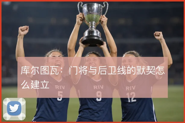 库尔图瓦：门将与后卫线的默契怎么建立