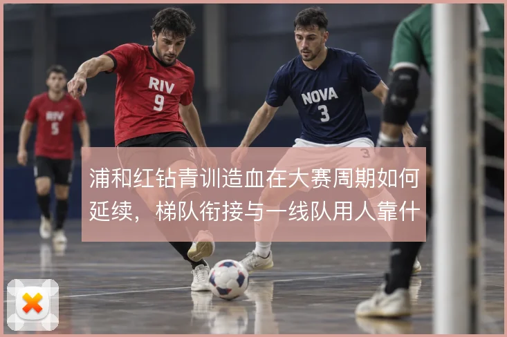 浦和红钻青训造血在大赛周期如何延续,梯队衔接与一线队用人靠什么撑住