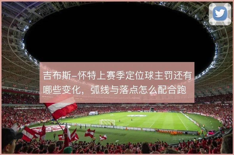 吉布斯-怀特上赛季定位球主罚还有哪些变化，弧线与落点怎么配合跑位