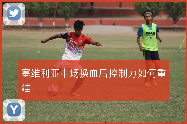 塞维利亚中场换血后控制力如何重建