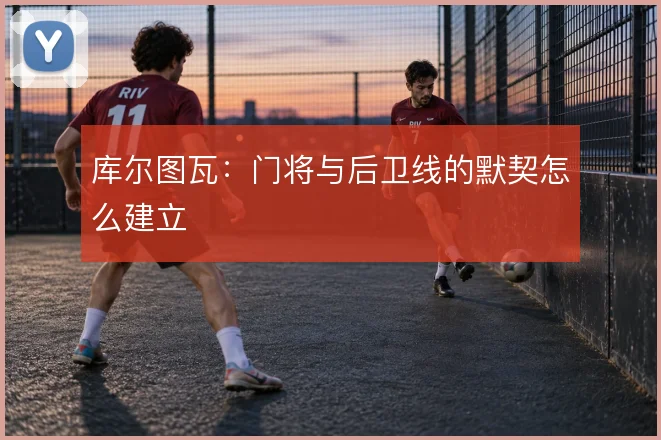库尔图瓦：门将与后卫线的默契怎么建立