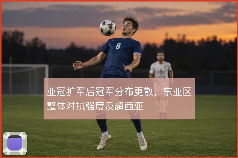 亚冠扩军后冠军分布更散,东亚区整体对抗强度反超西亚