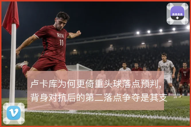 卢卡库为何更倚重头球落点预判,背身对抗后的第二落点争夺是其支点价值