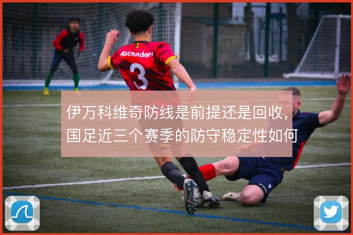 伊万科维奇防线是前提还是回收,国足近三个赛季的防守稳定性如何取舍