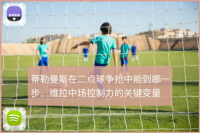 蒂勒曼斯在二点球争抢中能到哪一步，维拉中场控制力的关键变量