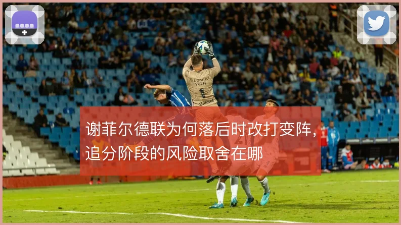 谢菲尔德联为何落后时改打变阵,追分阶段的风险取舍在哪