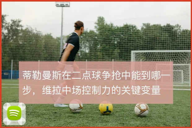 蒂勒曼斯在二点球争抢中能到哪一步，维拉中场控制力的关键变量