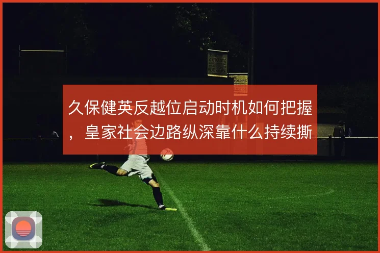久保健英反越位启动时机如何把握，皇家社会边路纵深靠什么持续撕开