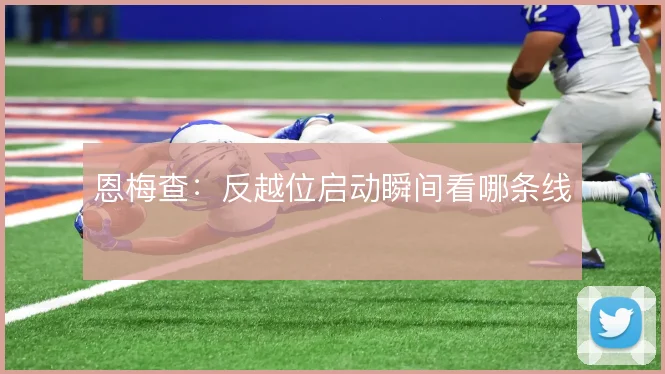 恩梅查：反越位启动瞬间看哪条线