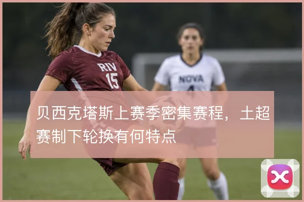 贝西克塔斯上赛季密集赛程,土超赛制下轮换有何特点