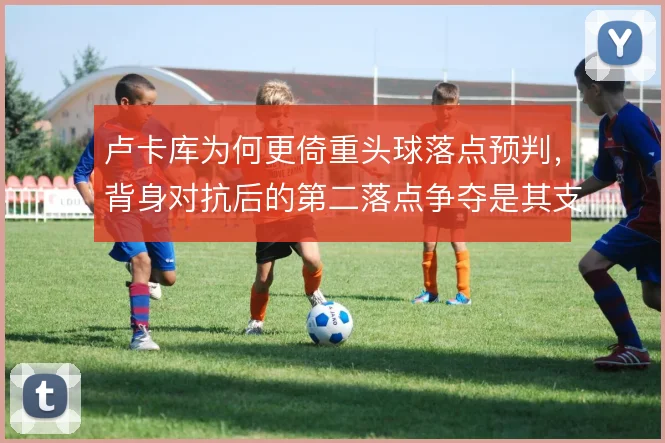 卢卡库为何更倚重头球落点预判,背身对抗后的第二落点争夺是其支点价值
