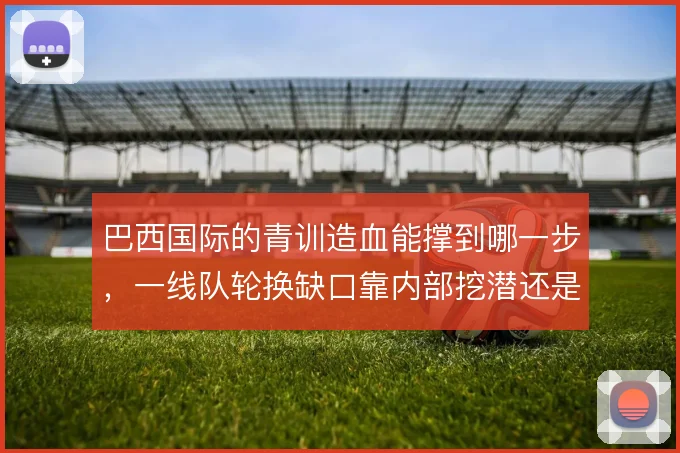 巴西国际的青训造血能撑到哪一步，一线队轮换缺口靠内部挖潜还是外部引援