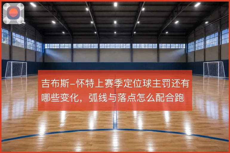 吉布斯-怀特上赛季定位球主罚还有哪些变化，弧线与落点怎么配合跑位