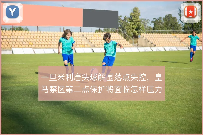 一旦米利唐头球解围落点失控，皇马禁区第二点保护将面临怎样压力