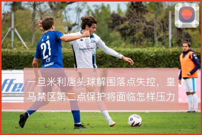 一旦米利唐头球解围落点失控，皇马禁区第二点保护将面临怎样压力
