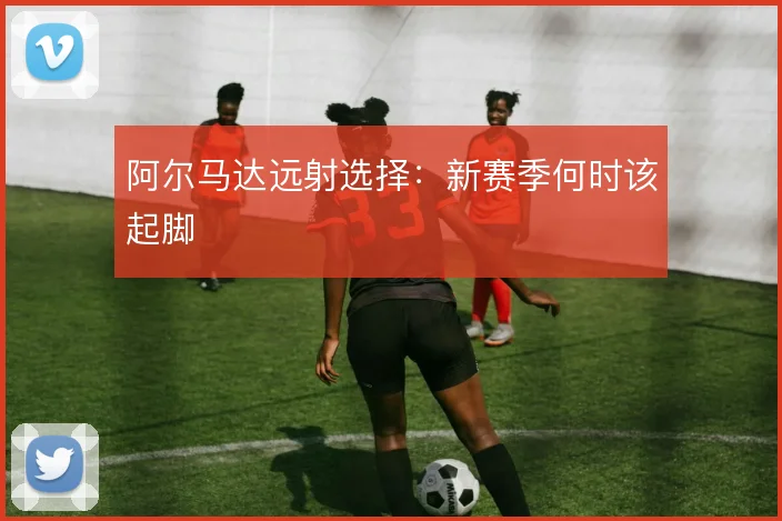 阿尔马达远射选择：新赛季何时该起脚