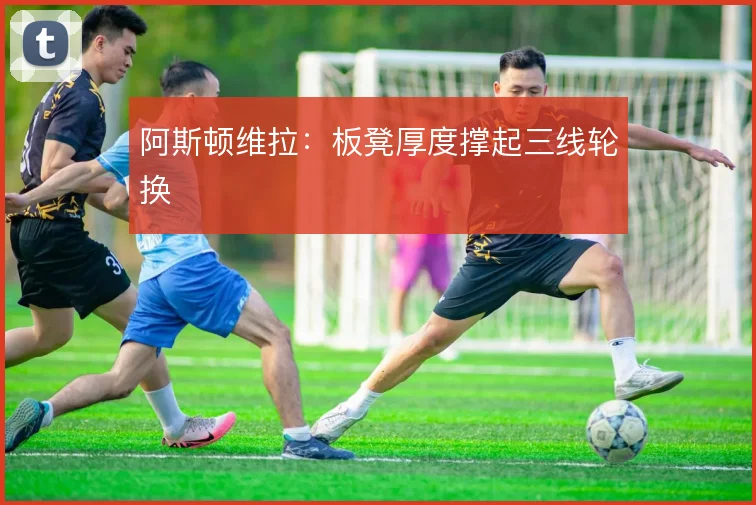阿斯顿维拉:板凳厚度撑起三线轮换