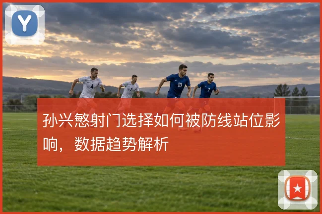 孙兴慜射门选择如何被防线站位影响，数据趋势解析