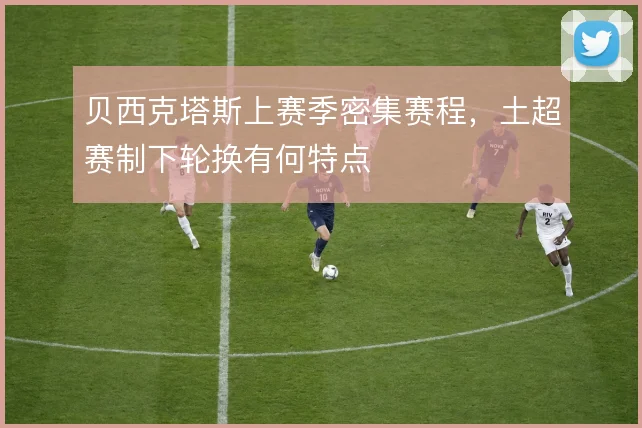 贝西克塔斯上赛季密集赛程,土超赛制下轮换有何特点