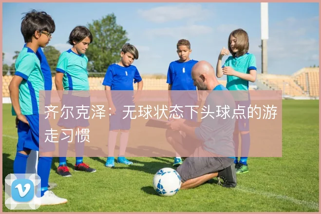 齐尔克泽:无球状态下头球点的游走习惯